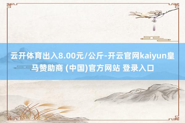 云开体育出入8.00元/公斤-开云官网kaiyun皇马赞助商 (中国)官方网站 登录入口