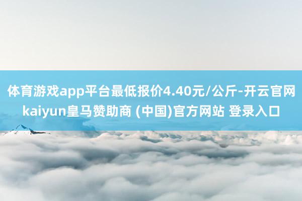 体育游戏app平台最低报价4.40元/公斤-开云官网kaiyun皇马赞助商 (中国)官方网站 登录入口