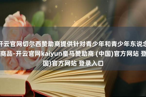 开云官网切尔西赞助商提供针对青少年和青少年东说念主群的商品-开云官网kaiyun皇马赞助商 (中国)官方网站 登录入口