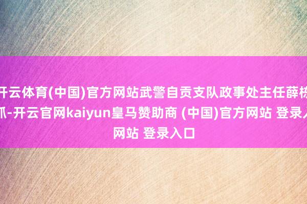 开云体育(中国)官方网站武警自贡支队政事处主任薛栋主抓-开云官网kaiyun皇马赞助商 (中国)官方网站 登录入口