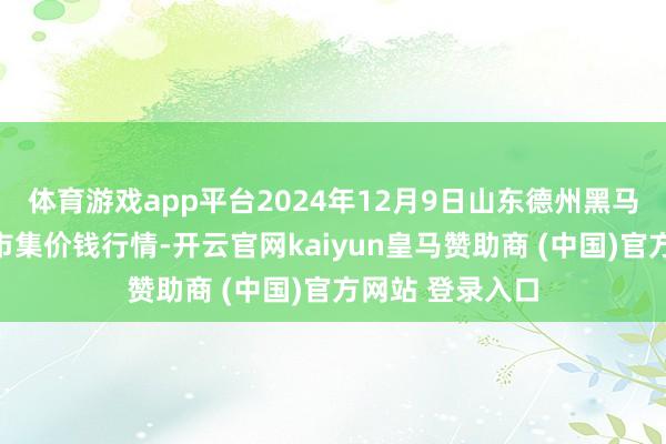 体育游戏app平台2024年12月9日山东德州黑马农贸水产批发市集价钱行情-开云官网kaiyun皇马赞助商 (中国)官方网站 登录入口