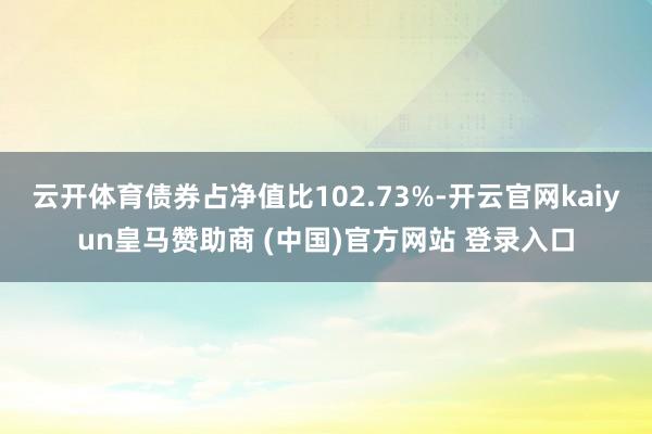 云开体育债券占净值比102.73%-开云官网kaiyun皇马赞助商 (中国)官方网站 登录入口