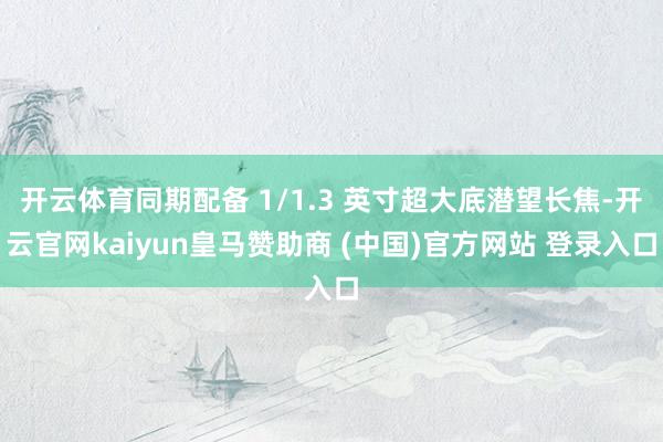 开云体育同期配备 1/1.3 英寸超大底潜望长焦-开云官网kaiyun皇马赞助商 (中国)官方网站 登录入口