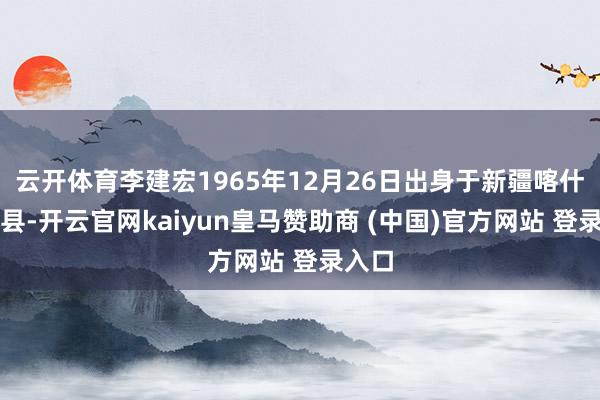云开体育李建宏1965年12月26日出身于新疆喀什泽普县-开云官网kaiyun皇马赞助商 (中国)官方网站 登录入口