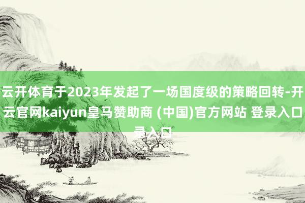 云开体育于2023年发起了一场国度级的策略回转-开云官网kaiyun皇马赞助商 (中国)官方网站 登录入口