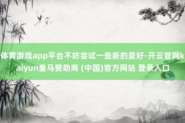 体育游戏app平台不妨尝试一些新的爱好-开云官网kaiyun皇马赞助商 (中国)官方网站 登录入口