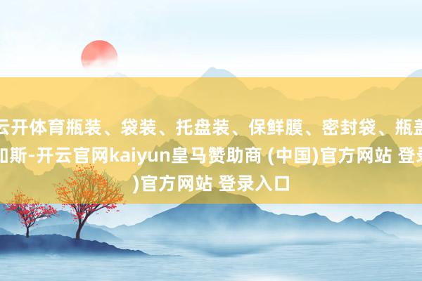 云开体育瓶装、袋装、托盘装、保鲜膜、密封袋、瓶盖皆是如斯-开云官网kaiyun皇马赞助商 (中国)官方网站 登录入口