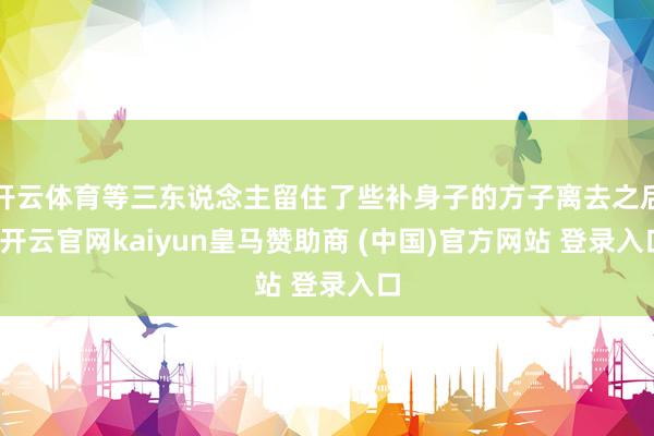 开云体育等三东说念主留住了些补身子的方子离去之后-开云官网kaiyun皇马赞助商 (中国)官方网站 登录入口